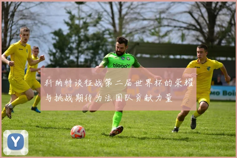科纳特谈征战第二届世界杯的荣耀与挑战期待为法国队贡献力量