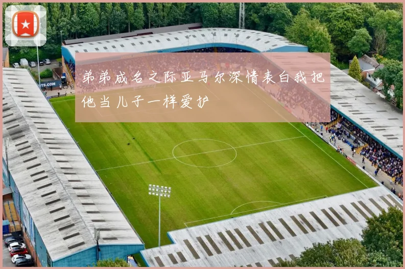 弟弟成名之际亚马尔深情表白我把他当儿子一样爱护