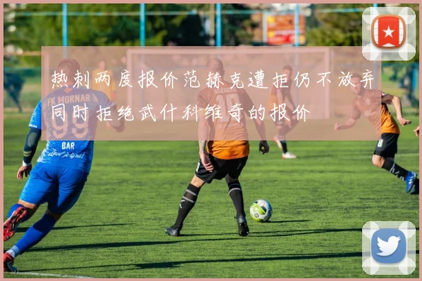 热刺两度报价范赫克遭拒仍不放弃同时拒绝武什科维奇的报价