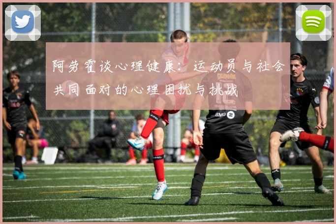 阿劳霍谈心理健康：运动员与社会共同面对的心理困扰与挑战