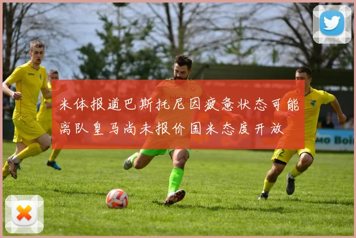 米体报道巴斯托尼因疲惫状态可能离队皇马尚未报价国米态度开放