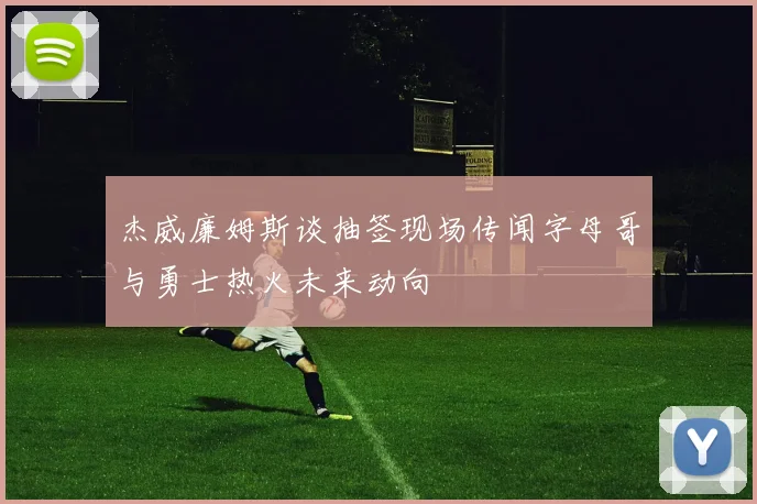 杰威廉姆斯谈抽签现场传闻字母哥与勇士热火未来动向