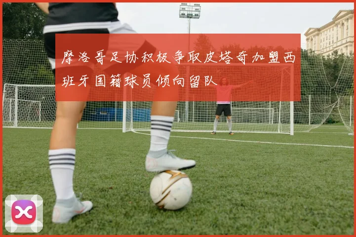 摩洛哥足协积极争取皮塔奇加盟西班牙国籍球员倾向留队