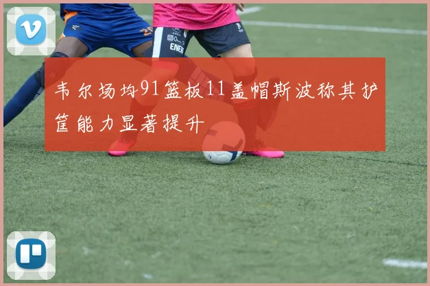 韦尔场均91篮板11盖帽斯波称其护筐能力显著提升