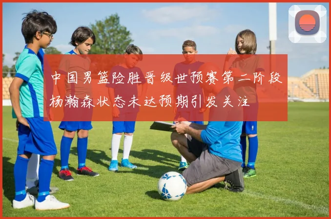 中国男篮险胜晋级世预赛第二阶段杨瀚森状态未达预期引发关注