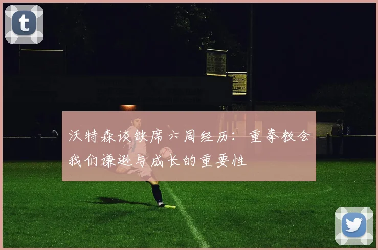 沃特森谈缺席六周经历：重拳教会我们谦逊与成长的重要性