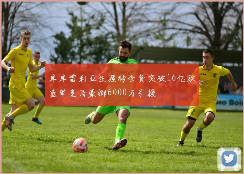 库库雷利亚生涯转会费突破16亿欧蓝军皇马豪掷6000万引援