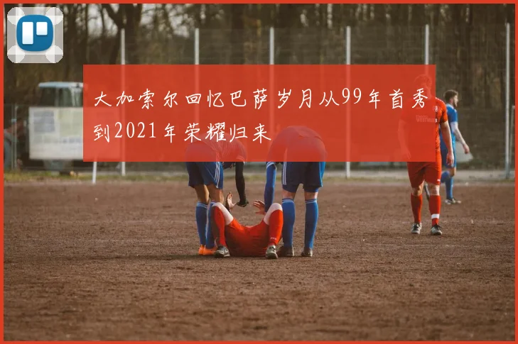 大加索尔回忆巴萨岁月从99年首秀到2021年荣耀归来