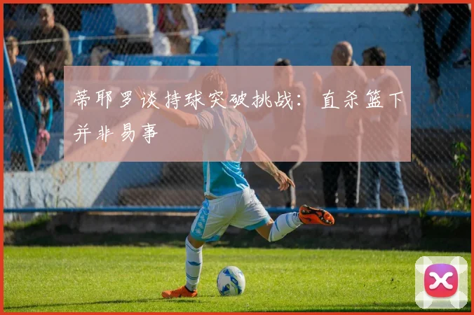 蒂耶罗谈持球突破挑战：直杀篮下并非易事