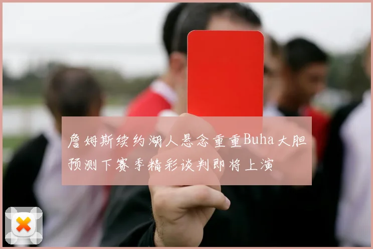 詹姆斯续约湖人悬念重重Buha大胆预测下赛季精彩谈判即将上演