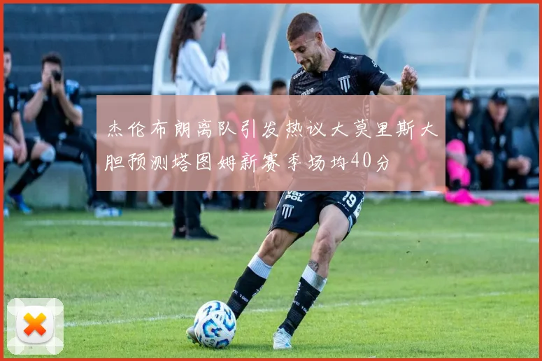 杰伦布朗离队引发热议大莫里斯大胆预测塔图姆新赛季场均40分