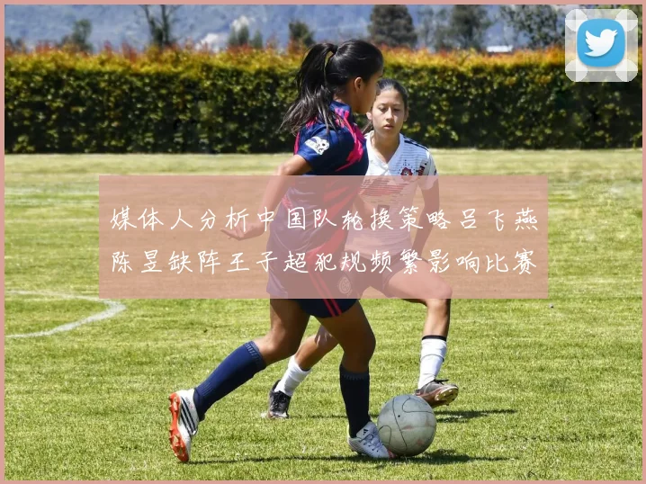 媒体人分析中国队轮换策略吕飞燕陈昱缺阵王子超犯规频繁影响比赛表现
