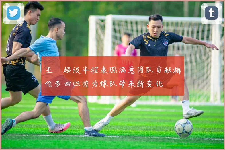 王燊超谈半程表现满意团队贡献梅伦多回归将为球队带来新变化