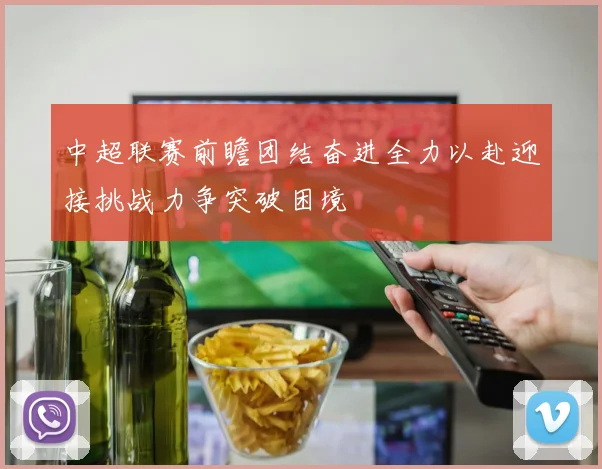 中超联赛前瞻团结奋进全力以赴迎接挑战力争突破困境