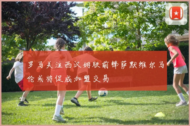 罗马关注西汉姆联前锋萨默维尔马伦或将促成加盟交易