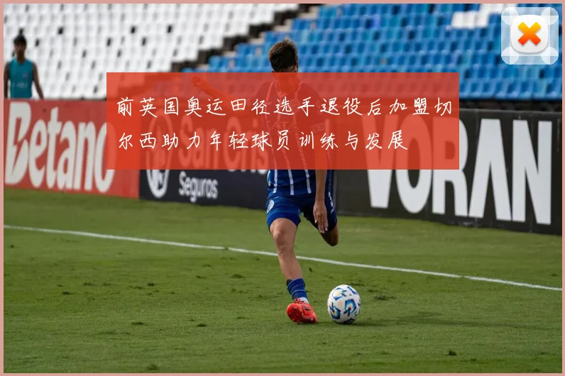 前英国奥运田径选手退役后加盟切尔西助力年轻球员训练与发展