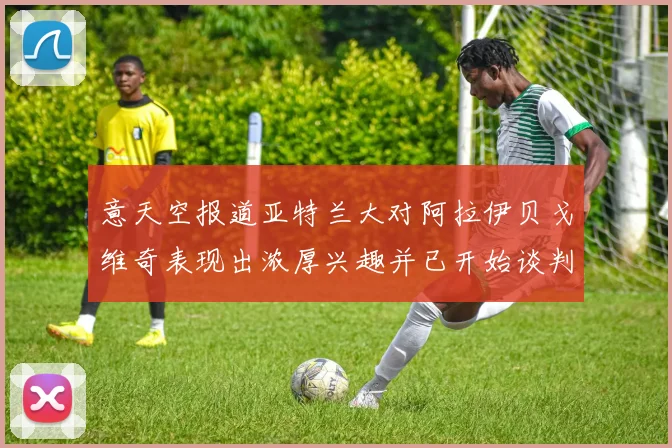 意天空报道亚特兰大对阿拉伊贝戈维奇表现出浓厚兴趣并已开始谈判