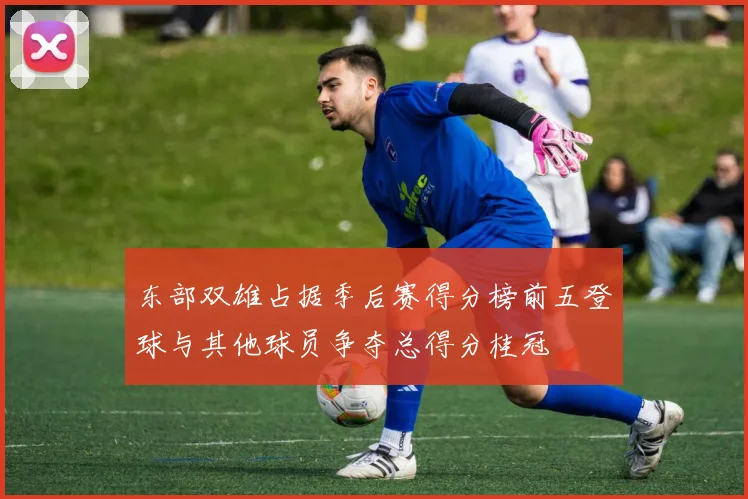 东部双雄占据季后赛得分榜前五登球与其他球员争夺总得分桂冠