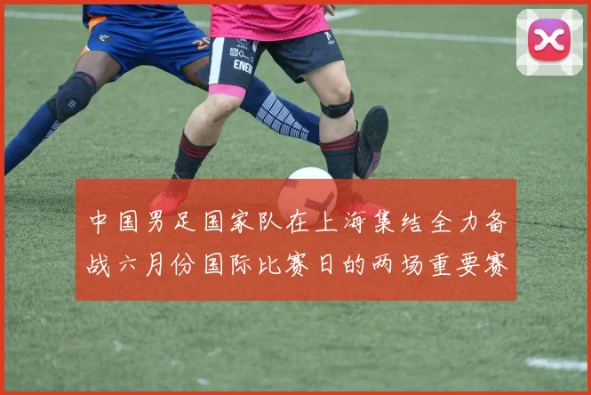中国男足国家队在上海集结全力备战六月份国际比赛日的两场重要赛事