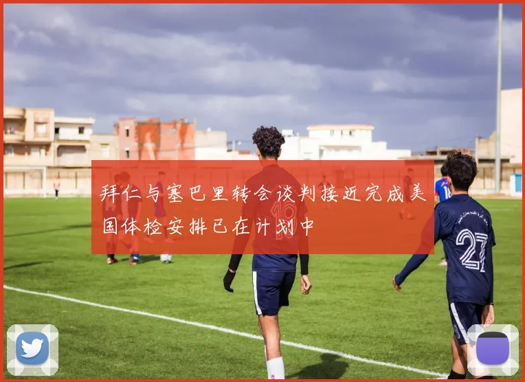 拜仁与塞巴里转会谈判接近完成美国体检安排已在计划中