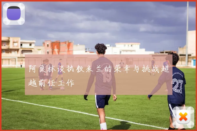 阿莫林谈执教米兰的荣幸与挑战超越前任工作